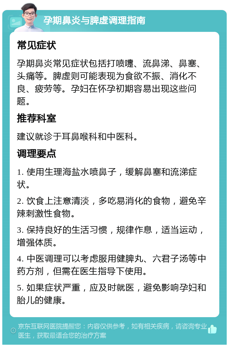 孕期鼻炎与脾虚调理指南 常见症状 孕期鼻炎常见症状包括打喷嚏、流鼻涕、鼻塞、头痛等。脾虚则可能表现为食欲不振、消化不良、疲劳等。孕妇在怀孕初期容易出现这些问题。 推荐科室 建议就诊于耳鼻喉科和中医科。 调理要点 1. 使用生理海盐水喷鼻子，缓解鼻塞和流涕症状。 2. 饮食上注意清淡，多吃易消化的食物，避免辛辣刺激性食物。 3. 保持良好的生活习惯，规律作息，适当运动，增强体质。 4. 中医调理可以考虑服用健脾丸、六君子汤等中药方剂，但需在医生指导下使用。 5. 如果症状严重，应及时就医，避免影响孕妇和胎儿的健康。