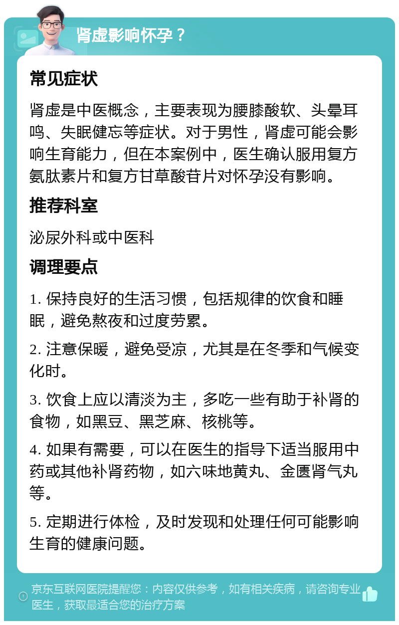 肾虚影响怀孕？ 常见症状 肾虚是中医概念，主要表现为腰膝酸软、头晕耳鸣、失眠健忘等症状。对于男性，肾虚可能会影响生育能力，但在本案例中，医生确认服用复方氨肽素片和复方甘草酸苷片对怀孕没有影响。 推荐科室 泌尿外科或中医科 调理要点 1. 保持良好的生活习惯，包括规律的饮食和睡眠，避免熬夜和过度劳累。 2. 注意保暖，避免受凉，尤其是在冬季和气候变化时。 3. 饮食上应以清淡为主，多吃一些有助于补肾的食物，如黑豆、黑芝麻、核桃等。 4. 如果有需要，可以在医生的指导下适当服用中药或其他补肾药物，如六味地黄丸、金匮肾气丸等。 5. 定期进行体检，及时发现和处理任何可能影响生育的健康问题。