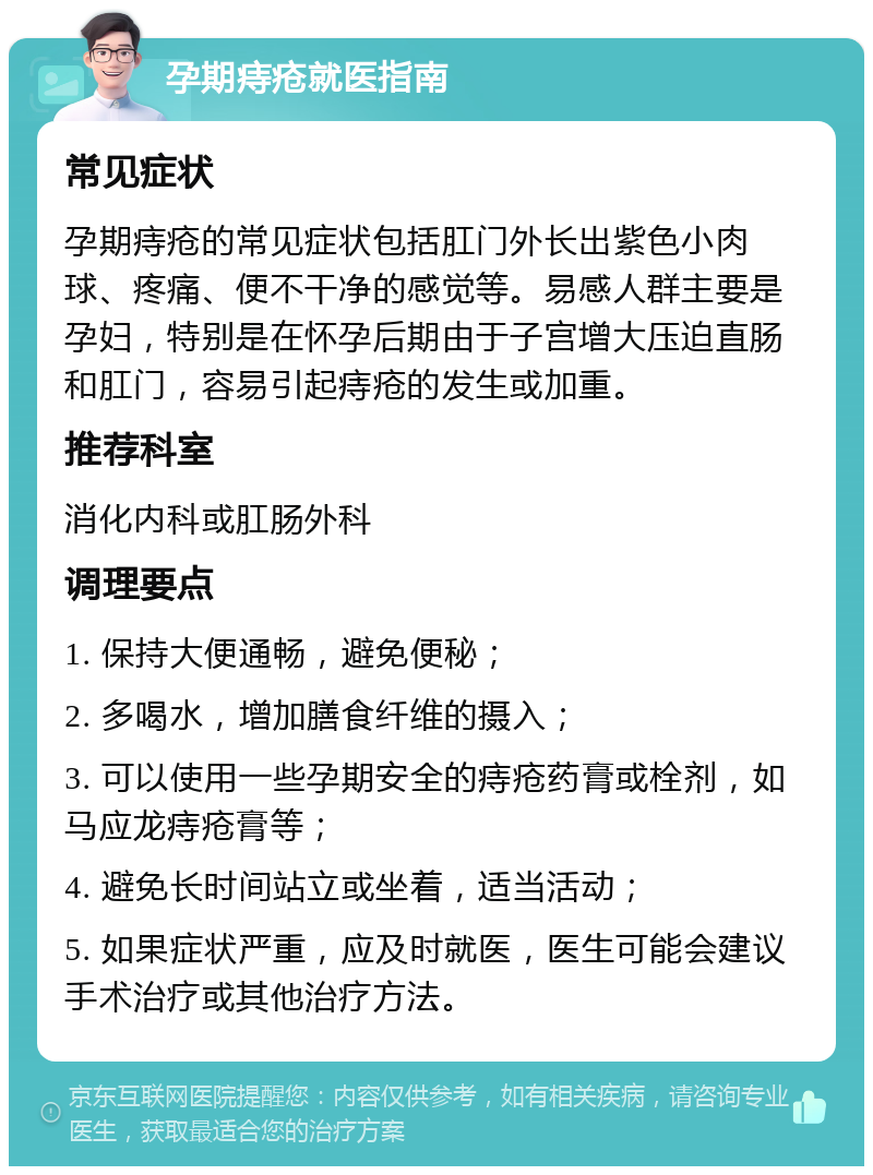 孕期痔疮就医指南 常见症状 孕期痔疮的常见症状包括肛门外长出紫色小肉球、疼痛、便不干净的感觉等。易感人群主要是孕妇，特别是在怀孕后期由于子宫增大压迫直肠和肛门，容易引起痔疮的发生或加重。 推荐科室 消化内科或肛肠外科 调理要点 1. 保持大便通畅，避免便秘； 2. 多喝水，增加膳食纤维的摄入； 3. 可以使用一些孕期安全的痔疮药膏或栓剂，如马应龙痔疮膏等； 4. 避免长时间站立或坐着，适当活动； 5. 如果症状严重，应及时就医，医生可能会建议手术治疗或其他治疗方法。