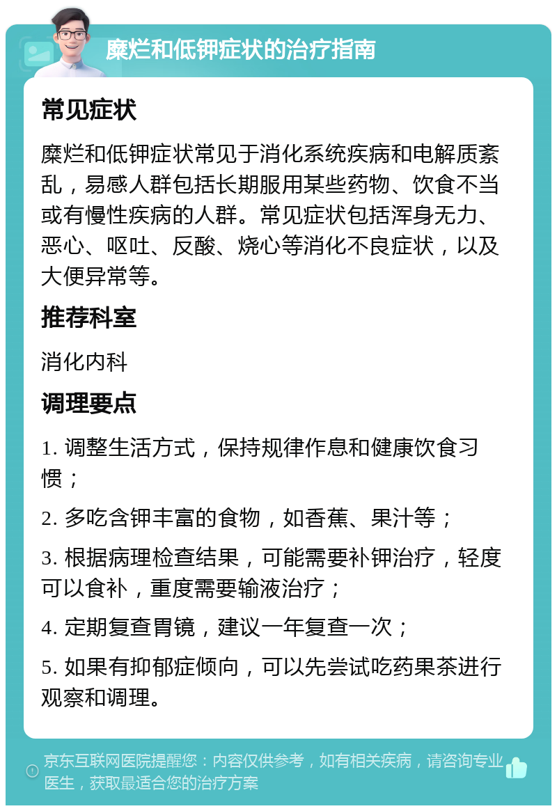 糜烂和低钾症状的治疗指南 常见症状 糜烂和低钾症状常见于消化系统疾病和电解质紊乱，易感人群包括长期服用某些药物、饮食不当或有慢性疾病的人群。常见症状包括浑身无力、恶心、呕吐、反酸、烧心等消化不良症状，以及大便异常等。 推荐科室 消化内科 调理要点 1. 调整生活方式，保持规律作息和健康饮食习惯； 2. 多吃含钾丰富的食物，如香蕉、果汁等； 3. 根据病理检查结果，可能需要补钾治疗，轻度可以食补，重度需要输液治疗； 4. 定期复查胃镜，建议一年复查一次； 5. 如果有抑郁症倾向，可以先尝试吃药果茶进行观察和调理。