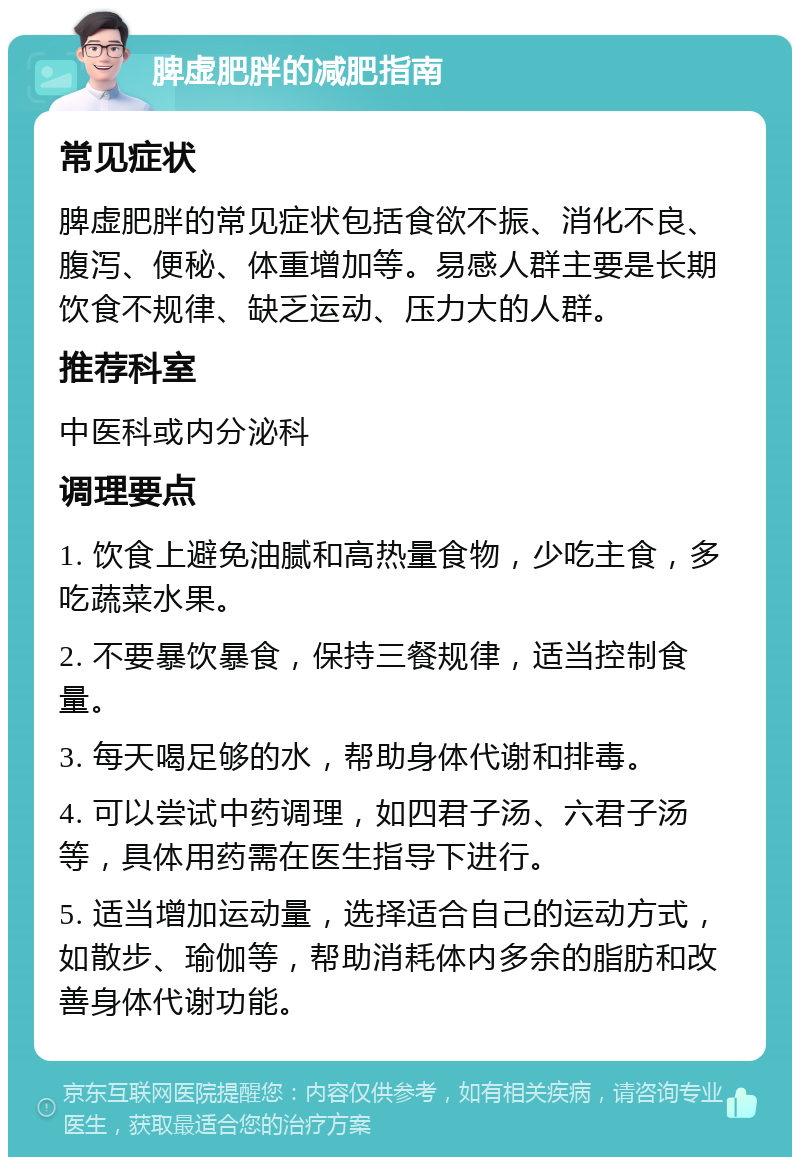 脾虚肥胖的减肥指南 常见症状 脾虚肥胖的常见症状包括食欲不振、消化不良、腹泻、便秘、体重增加等。易感人群主要是长期饮食不规律、缺乏运动、压力大的人群。 推荐科室 中医科或内分泌科 调理要点 1. 饮食上避免油腻和高热量食物，少吃主食，多吃蔬菜水果。 2. 不要暴饮暴食，保持三餐规律，适当控制食量。 3. 每天喝足够的水，帮助身体代谢和排毒。 4. 可以尝试中药调理，如四君子汤、六君子汤等，具体用药需在医生指导下进行。 5. 适当增加运动量，选择适合自己的运动方式，如散步、瑜伽等，帮助消耗体内多余的脂肪和改善身体代谢功能。