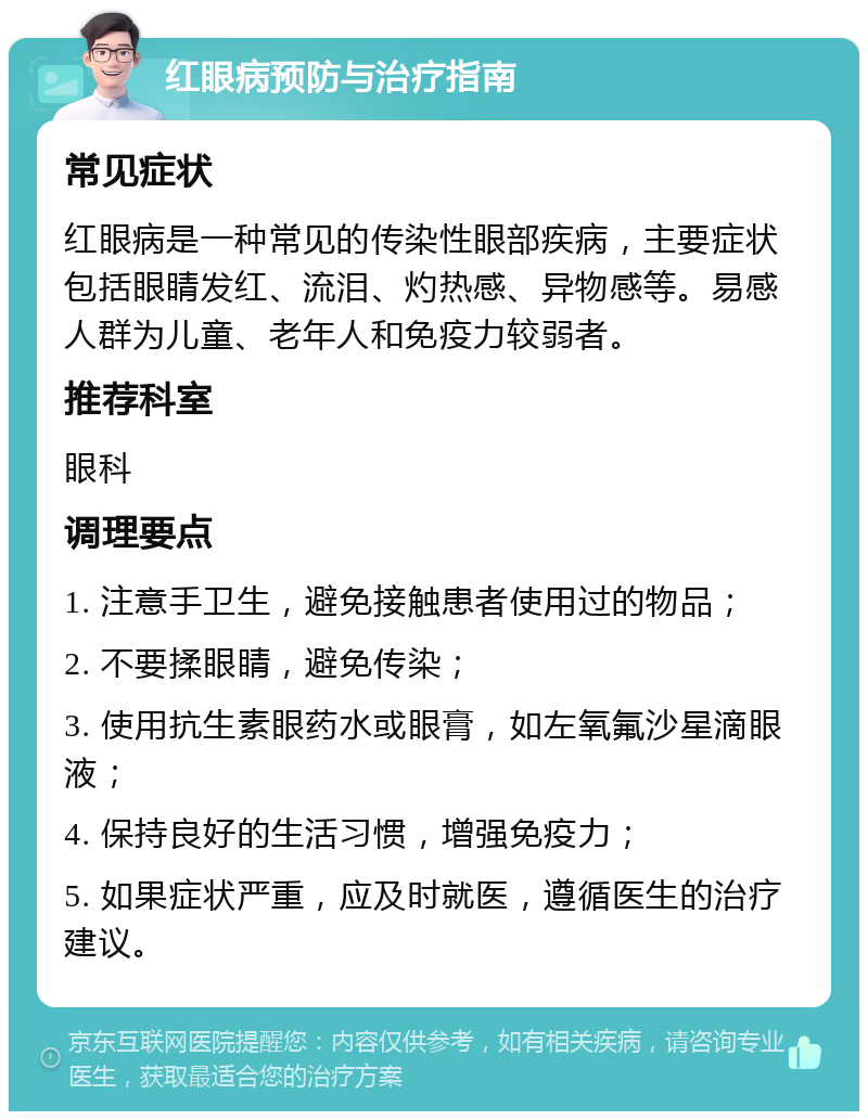 红眼病预防与治疗指南 常见症状 红眼病是一种常见的传染性眼部疾病，主要症状包括眼睛发红、流泪、灼热感、异物感等。易感人群为儿童、老年人和免疫力较弱者。 推荐科室 眼科 调理要点 1. 注意手卫生，避免接触患者使用过的物品； 2. 不要揉眼睛，避免传染； 3. 使用抗生素眼药水或眼膏，如左氧氟沙星滴眼液； 4. 保持良好的生活习惯，增强免疫力； 5. 如果症状严重，应及时就医，遵循医生的治疗建议。