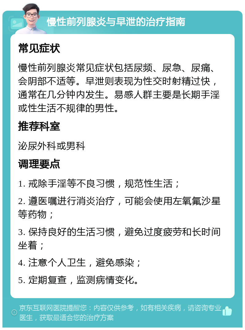 慢性前列腺炎与早泄的治疗指南 常见症状 慢性前列腺炎常见症状包括尿频、尿急、尿痛、会阴部不适等。早泄则表现为性交时射精过快，通常在几分钟内发生。易感人群主要是长期手淫或性生活不规律的男性。 推荐科室 泌尿外科或男科 调理要点 1. 戒除手淫等不良习惯，规范性生活； 2. 遵医嘱进行消炎治疗，可能会使用左氧氟沙星等药物； 3. 保持良好的生活习惯，避免过度疲劳和长时间坐着； 4. 注意个人卫生，避免感染； 5. 定期复查，监测病情变化。