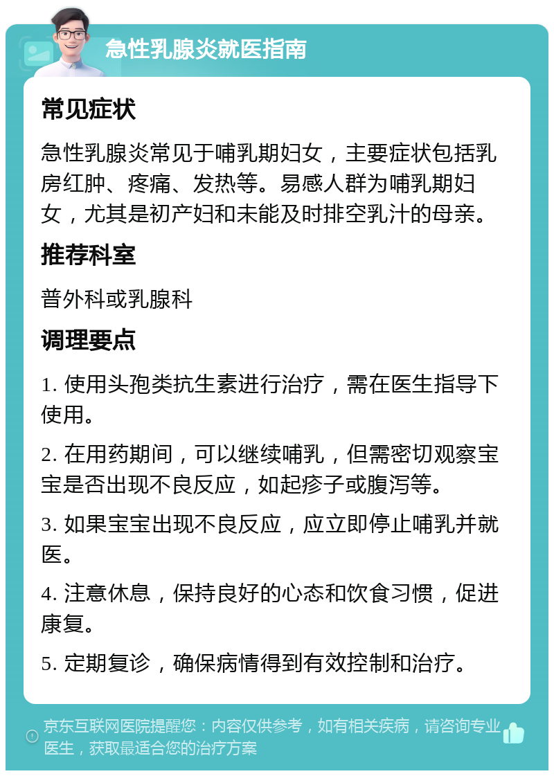 急性乳腺炎就医指南 常见症状 急性乳腺炎常见于哺乳期妇女，主要症状包括乳房红肿、疼痛、发热等。易感人群为哺乳期妇女，尤其是初产妇和未能及时排空乳汁的母亲。 推荐科室 普外科或乳腺科 调理要点 1. 使用头孢类抗生素进行治疗，需在医生指导下使用。 2. 在用药期间，可以继续哺乳，但需密切观察宝宝是否出现不良反应，如起疹子或腹泻等。 3. 如果宝宝出现不良反应，应立即停止哺乳并就医。 4. 注意休息，保持良好的心态和饮食习惯，促进康复。 5. 定期复诊，确保病情得到有效控制和治疗。