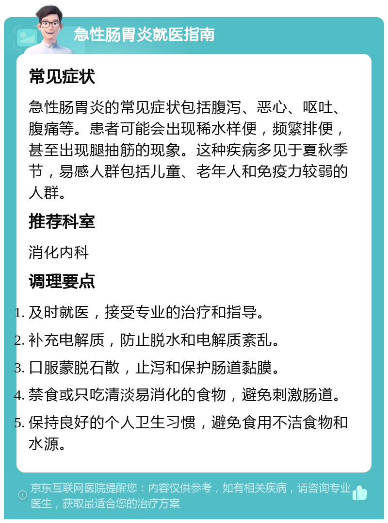 急性肠胃炎就医指南 常见症状 急性肠胃炎的常见症状包括腹泻、恶心、呕吐、腹痛等。患者可能会出现稀水样便，频繁排便，甚至出现腿抽筋的现象。这种疾病多见于夏秋季节，易感人群包括儿童、老年人和免疫力较弱的人群。 推荐科室 消化内科 调理要点 及时就医，接受专业的治疗和指导。 补充电解质，防止脱水和电解质紊乱。 口服蒙脱石散，止泻和保护肠道黏膜。 禁食或只吃清淡易消化的食物，避免刺激肠道。 保持良好的个人卫生习惯，避免食用不洁食物和水源。