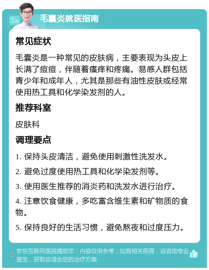 毛囊炎就医指南 常见症状 毛囊炎是一种常见的皮肤病，主要表现为头皮上长满了痘痘，伴随着瘙痒和疼痛。易感人群包括青少年和成年人，尤其是那些有油性皮肤或经常使用热工具和化学染发剂的人。 推荐科室 皮肤科 调理要点 1. 保持头皮清洁，避免使用刺激性洗发水。 2. 避免过度使用热工具和化学染发剂等。 3. 使用医生推荐的消炎药和洗发水进行治疗。 4. 注意饮食健康，多吃富含维生素和矿物质的食物。 5. 保持良好的生活习惯，避免熬夜和过度压力。