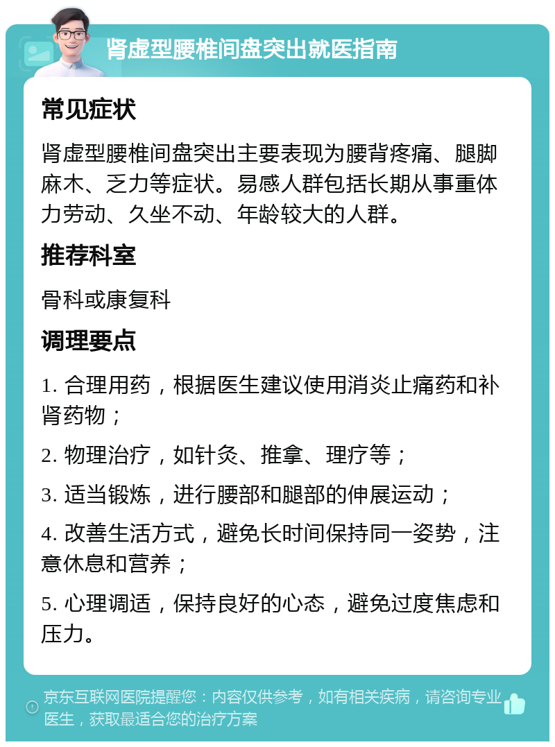 肾虚型腰椎间盘突出就医指南 常见症状 肾虚型腰椎间盘突出主要表现为腰背疼痛、腿脚麻木、乏力等症状。易感人群包括长期从事重体力劳动、久坐不动、年龄较大的人群。 推荐科室 骨科或康复科 调理要点 1. 合理用药，根据医生建议使用消炎止痛药和补肾药物； 2. 物理治疗，如针灸、推拿、理疗等； 3. 适当锻炼，进行腰部和腿部的伸展运动； 4. 改善生活方式，避免长时间保持同一姿势，注意休息和营养； 5. 心理调适，保持良好的心态，避免过度焦虑和压力。