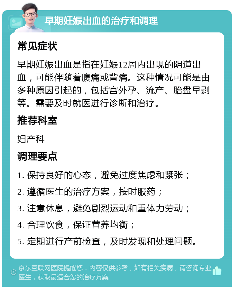 早期妊娠出血的治疗和调理 常见症状 早期妊娠出血是指在妊娠12周内出现的阴道出血，可能伴随着腹痛或背痛。这种情况可能是由多种原因引起的，包括宫外孕、流产、胎盘早剥等。需要及时就医进行诊断和治疗。 推荐科室 妇产科 调理要点 1. 保持良好的心态，避免过度焦虑和紧张； 2. 遵循医生的治疗方案，按时服药； 3. 注意休息，避免剧烈运动和重体力劳动； 4. 合理饮食，保证营养均衡； 5. 定期进行产前检查，及时发现和处理问题。