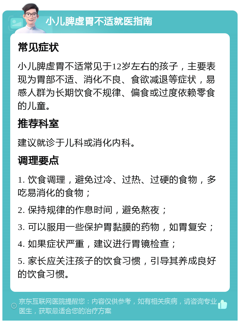 小儿脾虚胃不适就医指南 常见症状 小儿脾虚胃不适常见于12岁左右的孩子，主要表现为胃部不适、消化不良、食欲减退等症状，易感人群为长期饮食不规律、偏食或过度依赖零食的儿童。 推荐科室 建议就诊于儿科或消化内科。 调理要点 1. 饮食调理，避免过冷、过热、过硬的食物，多吃易消化的食物； 2. 保持规律的作息时间，避免熬夜； 3. 可以服用一些保护胃黏膜的药物，如胃复安； 4. 如果症状严重，建议进行胃镜检查； 5. 家长应关注孩子的饮食习惯，引导其养成良好的饮食习惯。