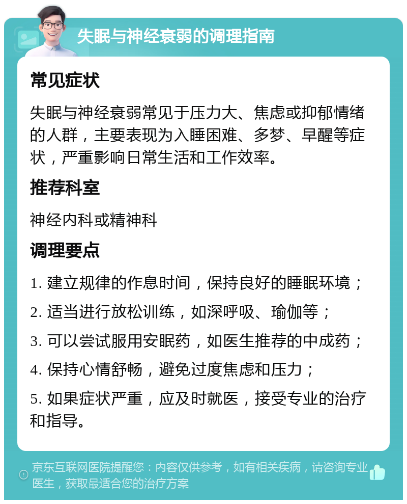 失眠与神经衰弱的调理指南 常见症状 失眠与神经衰弱常见于压力大、焦虑或抑郁情绪的人群，主要表现为入睡困难、多梦、早醒等症状，严重影响日常生活和工作效率。 推荐科室 神经内科或精神科 调理要点 1. 建立规律的作息时间，保持良好的睡眠环境； 2. 适当进行放松训练，如深呼吸、瑜伽等； 3. 可以尝试服用安眠药，如医生推荐的中成药； 4. 保持心情舒畅，避免过度焦虑和压力； 5. 如果症状严重，应及时就医，接受专业的治疗和指导。