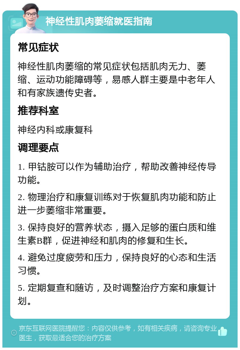 神经性肌肉萎缩就医指南 常见症状 神经性肌肉萎缩的常见症状包括肌肉无力、萎缩、运动功能障碍等，易感人群主要是中老年人和有家族遗传史者。 推荐科室 神经内科或康复科 调理要点 1. 甲钴胺可以作为辅助治疗，帮助改善神经传导功能。 2. 物理治疗和康复训练对于恢复肌肉功能和防止进一步萎缩非常重要。 3. 保持良好的营养状态，摄入足够的蛋白质和维生素B群，促进神经和肌肉的修复和生长。 4. 避免过度疲劳和压力，保持良好的心态和生活习惯。 5. 定期复查和随访，及时调整治疗方案和康复计划。