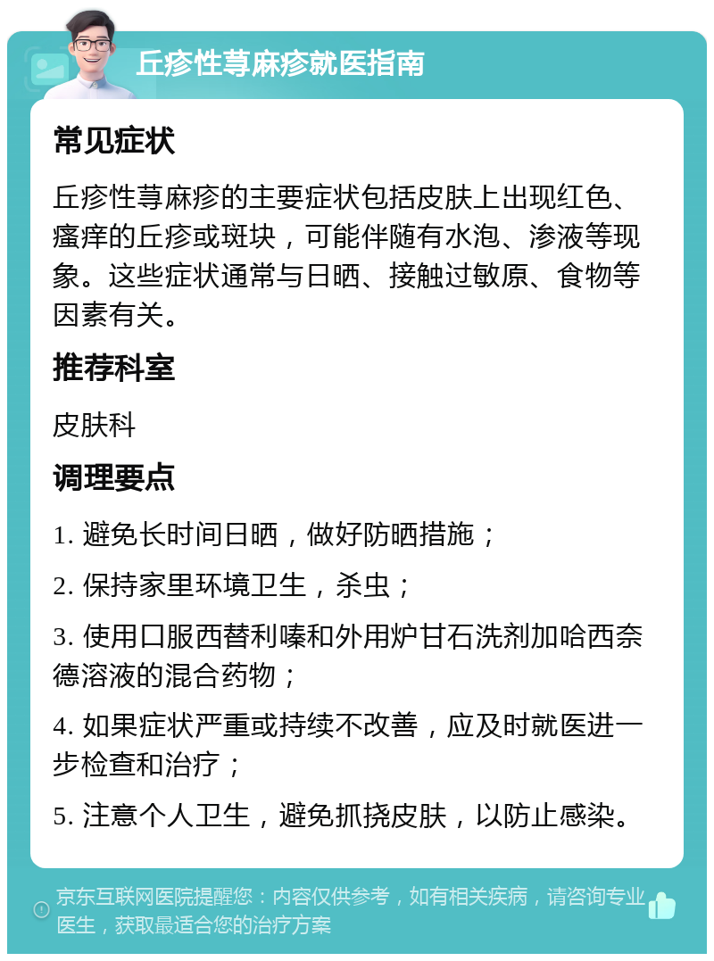 丘疹性荨麻疹就医指南 常见症状 丘疹性荨麻疹的主要症状包括皮肤上出现红色、瘙痒的丘疹或斑块，可能伴随有水泡、渗液等现象。这些症状通常与日晒、接触过敏原、食物等因素有关。 推荐科室 皮肤科 调理要点 1. 避免长时间日晒，做好防晒措施； 2. 保持家里环境卫生，杀虫； 3. 使用口服西替利嗪和外用炉甘石洗剂加哈西奈德溶液的混合药物； 4. 如果症状严重或持续不改善，应及时就医进一步检查和治疗； 5. 注意个人卫生，避免抓挠皮肤，以防止感染。