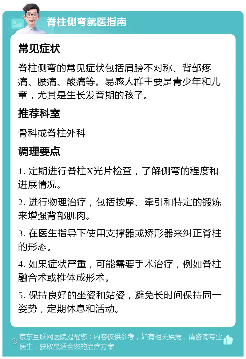 脊柱侧弯就医指南 常见症状 脊柱侧弯的常见症状包括肩膀不对称、背部疼痛、腰痛、酸痛等。易感人群主要是青少年和儿童，尤其是生长发育期的孩子。 推荐科室 骨科或脊柱外科 调理要点 1. 定期进行脊柱X光片检查，了解侧弯的程度和进展情况。 2. 进行物理治疗，包括按摩、牵引和特定的锻炼来增强背部肌肉。 3. 在医生指导下使用支撑器或矫形器来纠正脊柱的形态。 4. 如果症状严重，可能需要手术治疗，例如脊柱融合术或椎体成形术。 5. 保持良好的坐姿和站姿，避免长时间保持同一姿势，定期休息和活动。