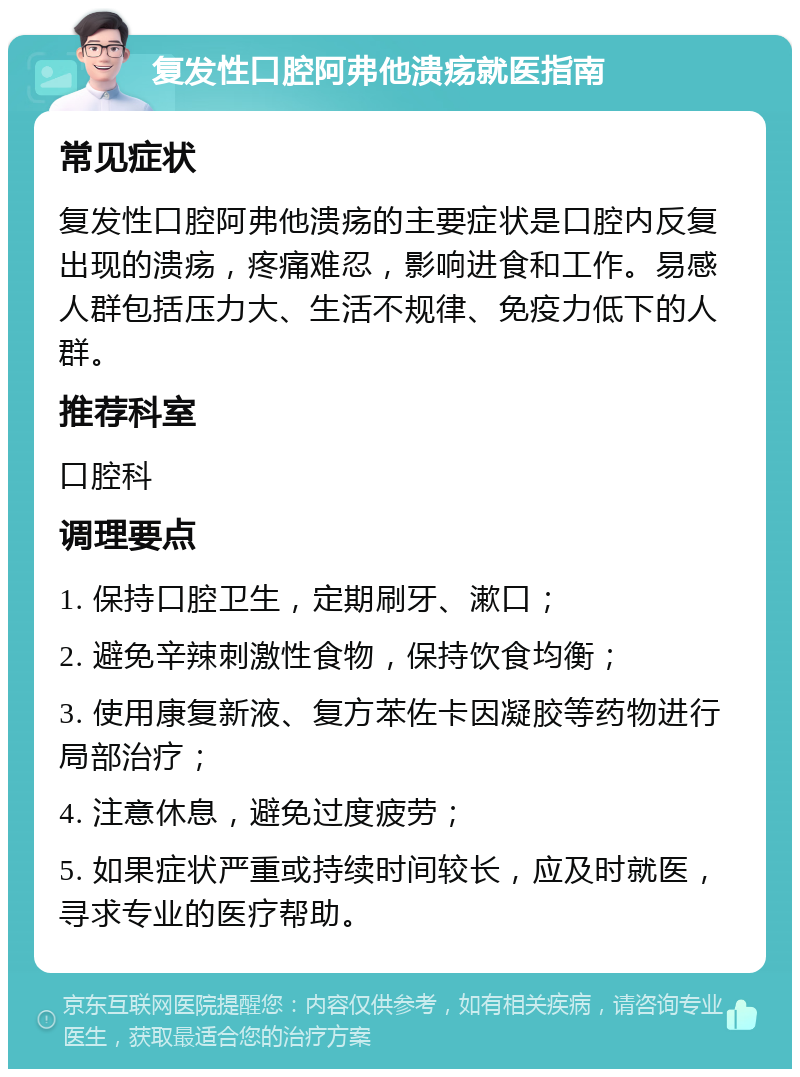 复发性口腔阿弗他溃疡就医指南 常见症状 复发性口腔阿弗他溃疡的主要症状是口腔内反复出现的溃疡，疼痛难忍，影响进食和工作。易感人群包括压力大、生活不规律、免疫力低下的人群。 推荐科室 口腔科 调理要点 1. 保持口腔卫生，定期刷牙、漱口； 2. 避免辛辣刺激性食物，保持饮食均衡； 3. 使用康复新液、复方苯佐卡因凝胶等药物进行局部治疗； 4. 注意休息，避免过度疲劳； 5. 如果症状严重或持续时间较长，应及时就医，寻求专业的医疗帮助。