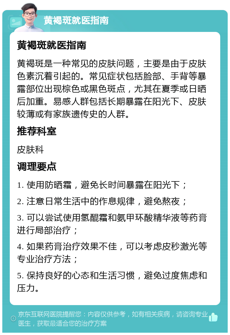 黄褐斑就医指南 黄褐斑就医指南 黄褐斑是一种常见的皮肤问题，主要是由于皮肤色素沉着引起的。常见症状包括脸部、手背等暴露部位出现棕色或黑色斑点，尤其在夏季或日晒后加重。易感人群包括长期暴露在阳光下、皮肤较薄或有家族遗传史的人群。 推荐科室 皮肤科 调理要点 1. 使用防晒霜，避免长时间暴露在阳光下； 2. 注意日常生活中的作息规律，避免熬夜； 3. 可以尝试使用氢醌霜和氨甲环酸精华液等药膏进行局部治疗； 4. 如果药膏治疗效果不佳，可以考虑皮秒激光等专业治疗方法； 5. 保持良好的心态和生活习惯，避免过度焦虑和压力。