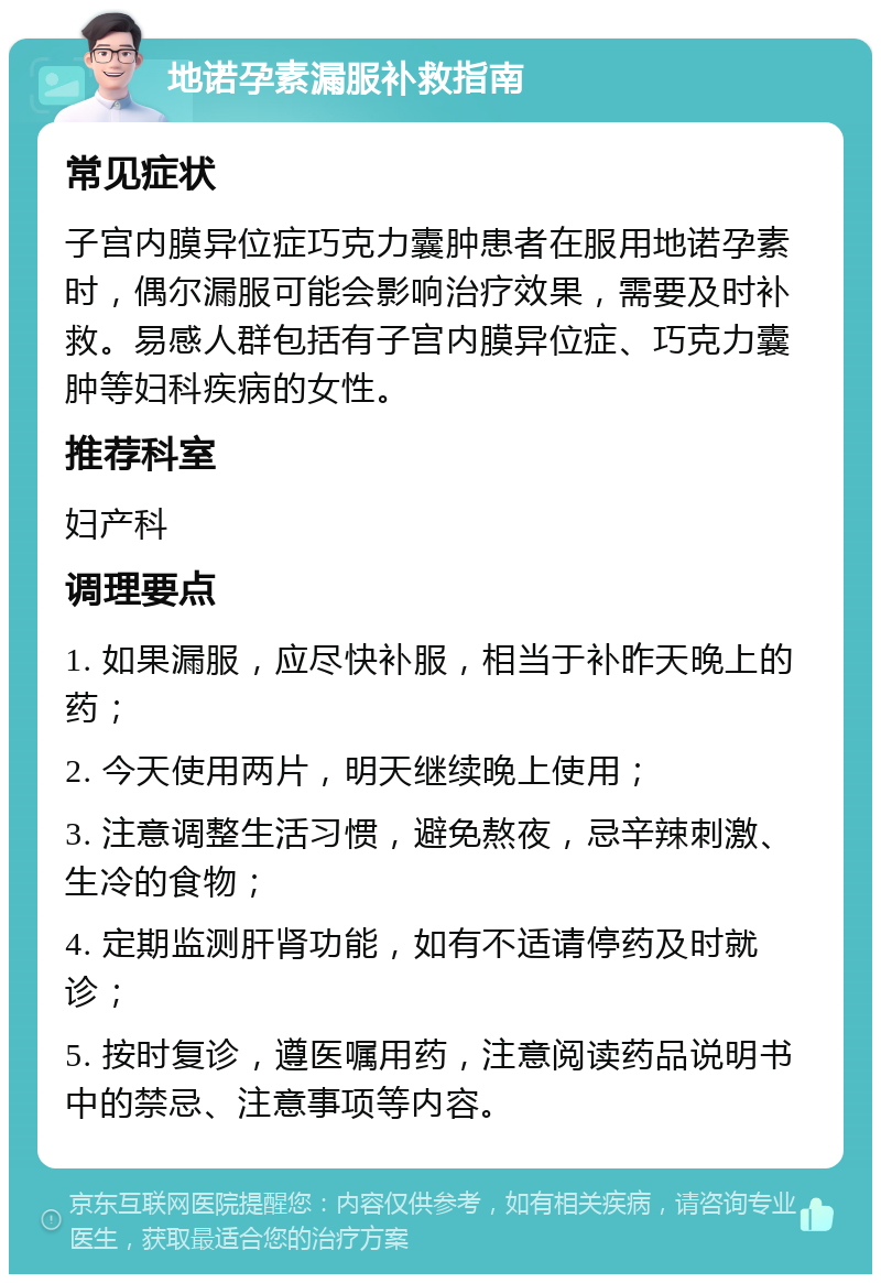 地诺孕素漏服补救指南 常见症状 子宫内膜异位症巧克力囊肿患者在服用地诺孕素时，偶尔漏服可能会影响治疗效果，需要及时补救。易感人群包括有子宫内膜异位症、巧克力囊肿等妇科疾病的女性。 推荐科室 妇产科 调理要点 1. 如果漏服，应尽快补服，相当于补昨天晚上的药； 2. 今天使用两片，明天继续晚上使用； 3. 注意调整生活习惯，避免熬夜，忌辛辣刺激、生冷的食物； 4. 定期监测肝肾功能，如有不适请停药及时就诊； 5. 按时复诊，遵医嘱用药，注意阅读药品说明书中的禁忌、注意事项等内容。