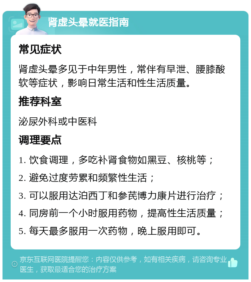 肾虚头晕就医指南 常见症状 肾虚头晕多见于中年男性，常伴有早泄、腰膝酸软等症状，影响日常生活和性生活质量。 推荐科室 泌尿外科或中医科 调理要点 1. 饮食调理，多吃补肾食物如黑豆、核桃等； 2. 避免过度劳累和频繁性生活； 3. 可以服用达泊西丁和参芪博力康片进行治疗； 4. 同房前一个小时服用药物，提高性生活质量； 5. 每天最多服用一次药物，晚上服用即可。