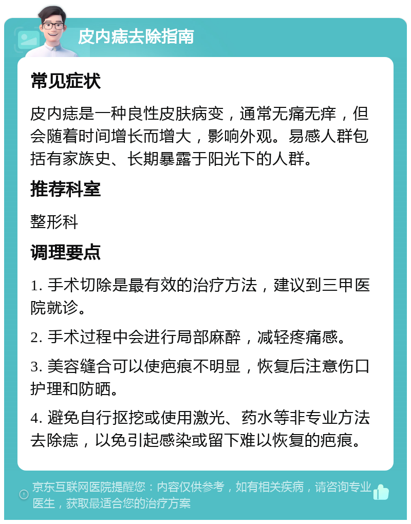 皮内痣去除指南 常见症状 皮内痣是一种良性皮肤病变，通常无痛无痒，但会随着时间增长而增大，影响外观。易感人群包括有家族史、长期暴露于阳光下的人群。 推荐科室 整形科 调理要点 1. 手术切除是最有效的治疗方法，建议到三甲医院就诊。 2. 手术过程中会进行局部麻醉，减轻疼痛感。 3. 美容缝合可以使疤痕不明显，恢复后注意伤口护理和防晒。 4. 避免自行抠挖或使用激光、药水等非专业方法去除痣，以免引起感染或留下难以恢复的疤痕。