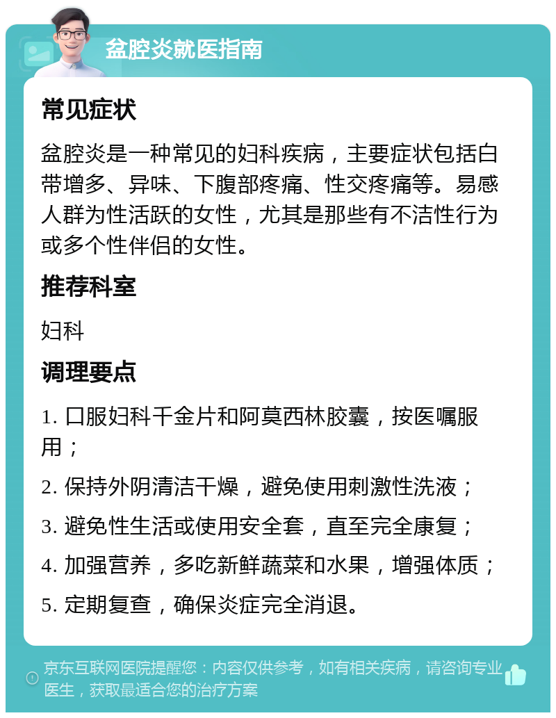 盆腔炎就医指南 常见症状 盆腔炎是一种常见的妇科疾病，主要症状包括白带增多、异味、下腹部疼痛、性交疼痛等。易感人群为性活跃的女性，尤其是那些有不洁性行为或多个性伴侣的女性。 推荐科室 妇科 调理要点 1. 口服妇科千金片和阿莫西林胶囊，按医嘱服用； 2. 保持外阴清洁干燥，避免使用刺激性洗液； 3. 避免性生活或使用安全套，直至完全康复； 4. 加强营养，多吃新鲜蔬菜和水果，增强体质； 5. 定期复查，确保炎症完全消退。