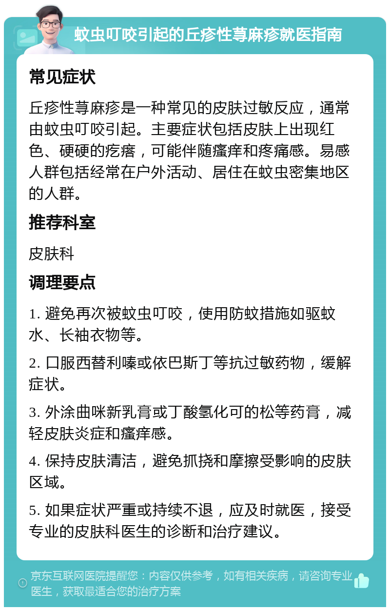 蚊虫叮咬引起的丘疹性荨麻疹就医指南 常见症状 丘疹性荨麻疹是一种常见的皮肤过敏反应，通常由蚊虫叮咬引起。主要症状包括皮肤上出现红色、硬硬的疙瘩，可能伴随瘙痒和疼痛感。易感人群包括经常在户外活动、居住在蚊虫密集地区的人群。 推荐科室 皮肤科 调理要点 1. 避免再次被蚊虫叮咬，使用防蚊措施如驱蚊水、长袖衣物等。 2. 口服西替利嗪或依巴斯丁等抗过敏药物，缓解症状。 3. 外涂曲咪新乳膏或丁酸氢化可的松等药膏，减轻皮肤炎症和瘙痒感。 4. 保持皮肤清洁，避免抓挠和摩擦受影响的皮肤区域。 5. 如果症状严重或持续不退，应及时就医，接受专业的皮肤科医生的诊断和治疗建议。