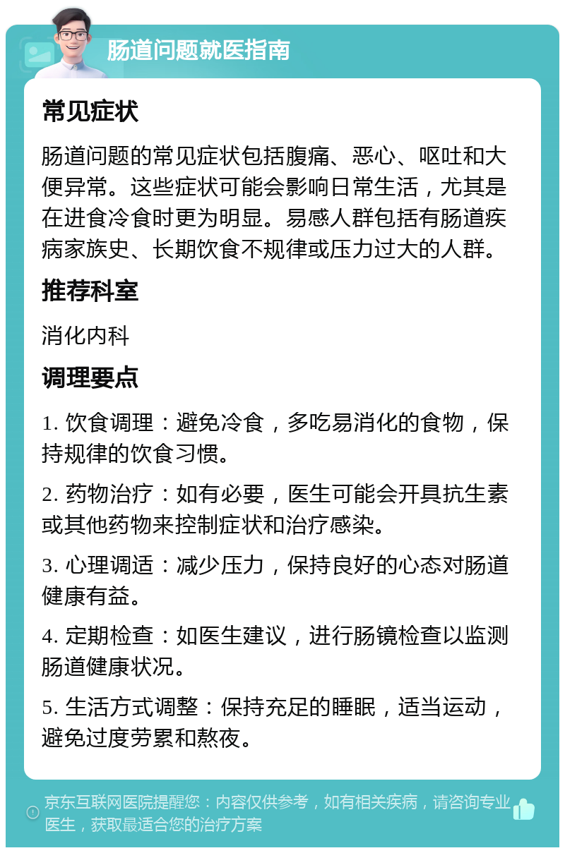 肠道问题就医指南 常见症状 肠道问题的常见症状包括腹痛、恶心、呕吐和大便异常。这些症状可能会影响日常生活，尤其是在进食冷食时更为明显。易感人群包括有肠道疾病家族史、长期饮食不规律或压力过大的人群。 推荐科室 消化内科 调理要点 1. 饮食调理：避免冷食，多吃易消化的食物，保持规律的饮食习惯。 2. 药物治疗：如有必要，医生可能会开具抗生素或其他药物来控制症状和治疗感染。 3. 心理调适：减少压力，保持良好的心态对肠道健康有益。 4. 定期检查：如医生建议，进行肠镜检查以监测肠道健康状况。 5. 生活方式调整：保持充足的睡眠，适当运动，避免过度劳累和熬夜。