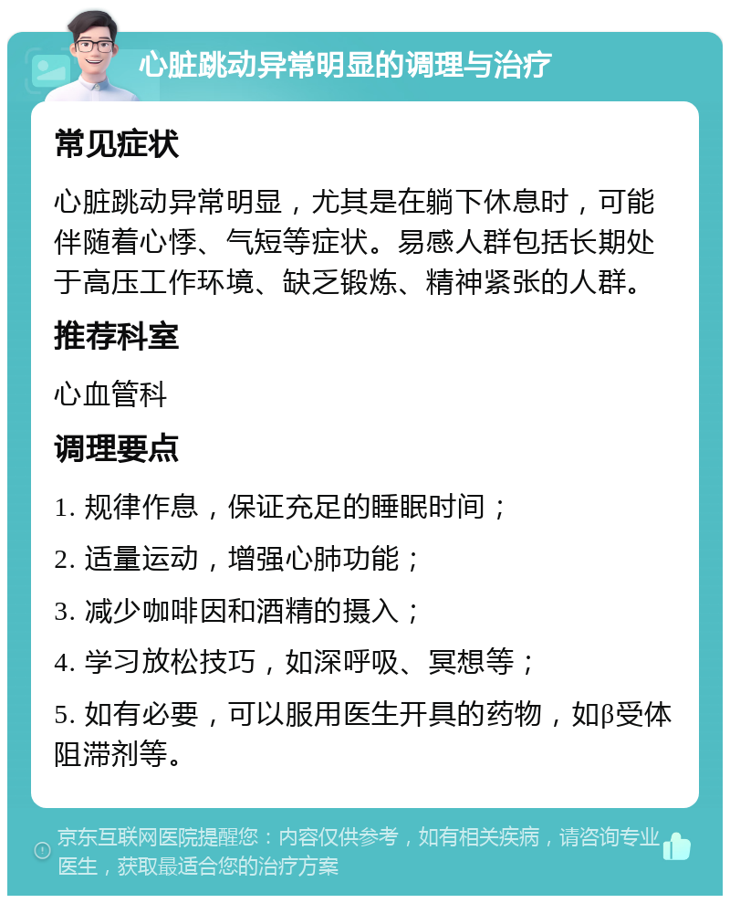 心脏跳动异常明显的调理与治疗 常见症状 心脏跳动异常明显，尤其是在躺下休息时，可能伴随着心悸、气短等症状。易感人群包括长期处于高压工作环境、缺乏锻炼、精神紧张的人群。 推荐科室 心血管科 调理要点 1. 规律作息，保证充足的睡眠时间； 2. 适量运动，增强心肺功能； 3. 减少咖啡因和酒精的摄入； 4. 学习放松技巧，如深呼吸、冥想等； 5. 如有必要，可以服用医生开具的药物，如β受体阻滞剂等。