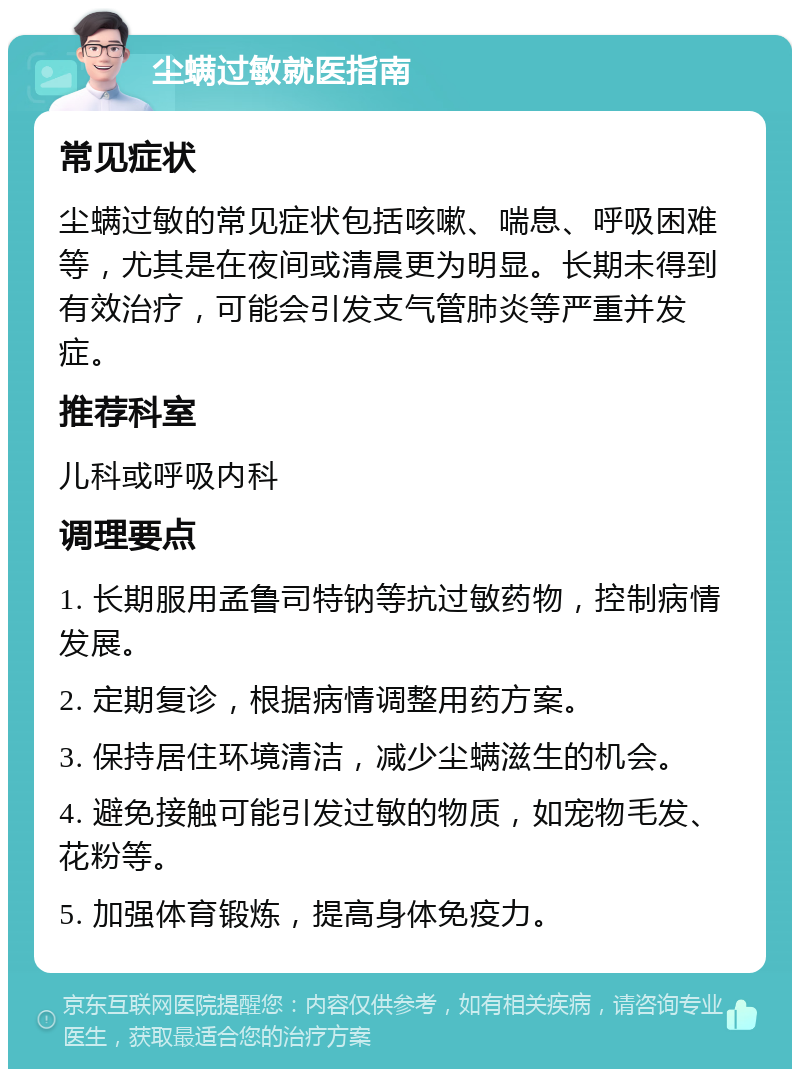 尘螨过敏就医指南 常见症状 尘螨过敏的常见症状包括咳嗽、喘息、呼吸困难等，尤其是在夜间或清晨更为明显。长期未得到有效治疗，可能会引发支气管肺炎等严重并发症。 推荐科室 儿科或呼吸内科 调理要点 1. 长期服用孟鲁司特钠等抗过敏药物，控制病情发展。 2. 定期复诊，根据病情调整用药方案。 3. 保持居住环境清洁，减少尘螨滋生的机会。 4. 避免接触可能引发过敏的物质，如宠物毛发、花粉等。 5. 加强体育锻炼，提高身体免疫力。