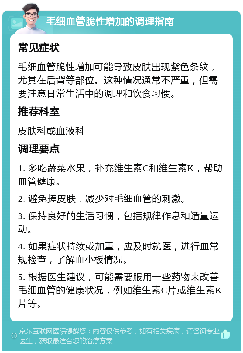 毛细血管脆性增加的调理指南 常见症状 毛细血管脆性增加可能导致皮肤出现紫色条纹，尤其在后背等部位。这种情况通常不严重，但需要注意日常生活中的调理和饮食习惯。 推荐科室 皮肤科或血液科 调理要点 1. 多吃蔬菜水果，补充维生素C和维生素K，帮助血管健康。 2. 避免搓皮肤，减少对毛细血管的刺激。 3. 保持良好的生活习惯，包括规律作息和适量运动。 4. 如果症状持续或加重，应及时就医，进行血常规检查，了解血小板情况。 5. 根据医生建议，可能需要服用一些药物来改善毛细血管的健康状况，例如维生素C片或维生素K片等。