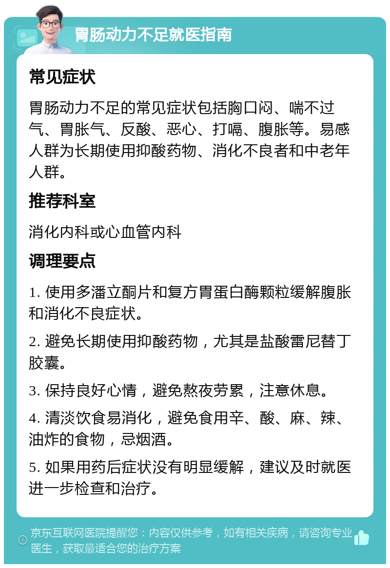 胃肠动力不足就医指南 常见症状 胃肠动力不足的常见症状包括胸口闷、喘不过气、胃胀气、反酸、恶心、打嗝、腹胀等。易感人群为长期使用抑酸药物、消化不良者和中老年人群。 推荐科室 消化内科或心血管内科 调理要点 1. 使用多潘立酮片和复方胃蛋白酶颗粒缓解腹胀和消化不良症状。 2. 避免长期使用抑酸药物，尤其是盐酸雷尼替丁胶囊。 3. 保持良好心情，避免熬夜劳累，注意休息。 4. 清淡饮食易消化，避免食用辛、酸、麻、辣、油炸的食物，忌烟酒。 5. 如果用药后症状没有明显缓解，建议及时就医进一步检查和治疗。