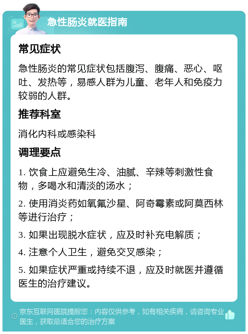 急性肠炎就医指南 常见症状 急性肠炎的常见症状包括腹泻、腹痛、恶心、呕吐、发热等，易感人群为儿童、老年人和免疫力较弱的人群。 推荐科室 消化内科或感染科 调理要点 1. 饮食上应避免生冷、油腻、辛辣等刺激性食物，多喝水和清淡的汤水； 2. 使用消炎药如氧氟沙星、阿奇霉素或阿莫西林等进行治疗； 3. 如果出现脱水症状，应及时补充电解质； 4. 注意个人卫生，避免交叉感染； 5. 如果症状严重或持续不退，应及时就医并遵循医生的治疗建议。