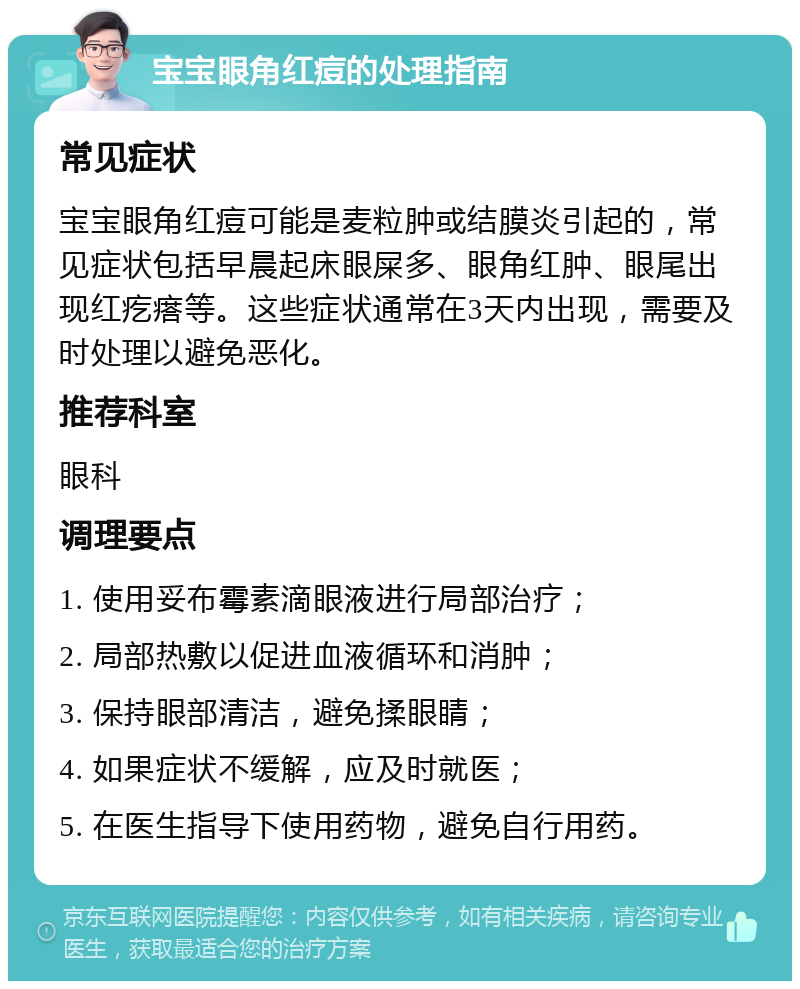 宝宝眼角红痘的处理指南 常见症状 宝宝眼角红痘可能是麦粒肿或结膜炎引起的，常见症状包括早晨起床眼屎多、眼角红肿、眼尾出现红疙瘩等。这些症状通常在3天内出现，需要及时处理以避免恶化。 推荐科室 眼科 调理要点 1. 使用妥布霉素滴眼液进行局部治疗； 2. 局部热敷以促进血液循环和消肿； 3. 保持眼部清洁，避免揉眼睛； 4. 如果症状不缓解，应及时就医； 5. 在医生指导下使用药物，避免自行用药。