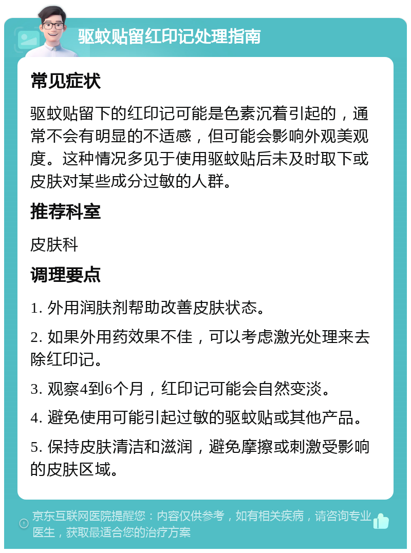 驱蚊贴留红印记处理指南 常见症状 驱蚊贴留下的红印记可能是色素沉着引起的，通常不会有明显的不适感，但可能会影响外观美观度。这种情况多见于使用驱蚊贴后未及时取下或皮肤对某些成分过敏的人群。 推荐科室 皮肤科 调理要点 1. 外用润肤剂帮助改善皮肤状态。 2. 如果外用药效果不佳，可以考虑激光处理来去除红印记。 3. 观察4到6个月，红印记可能会自然变淡。 4. 避免使用可能引起过敏的驱蚊贴或其他产品。 5. 保持皮肤清洁和滋润，避免摩擦或刺激受影响的皮肤区域。