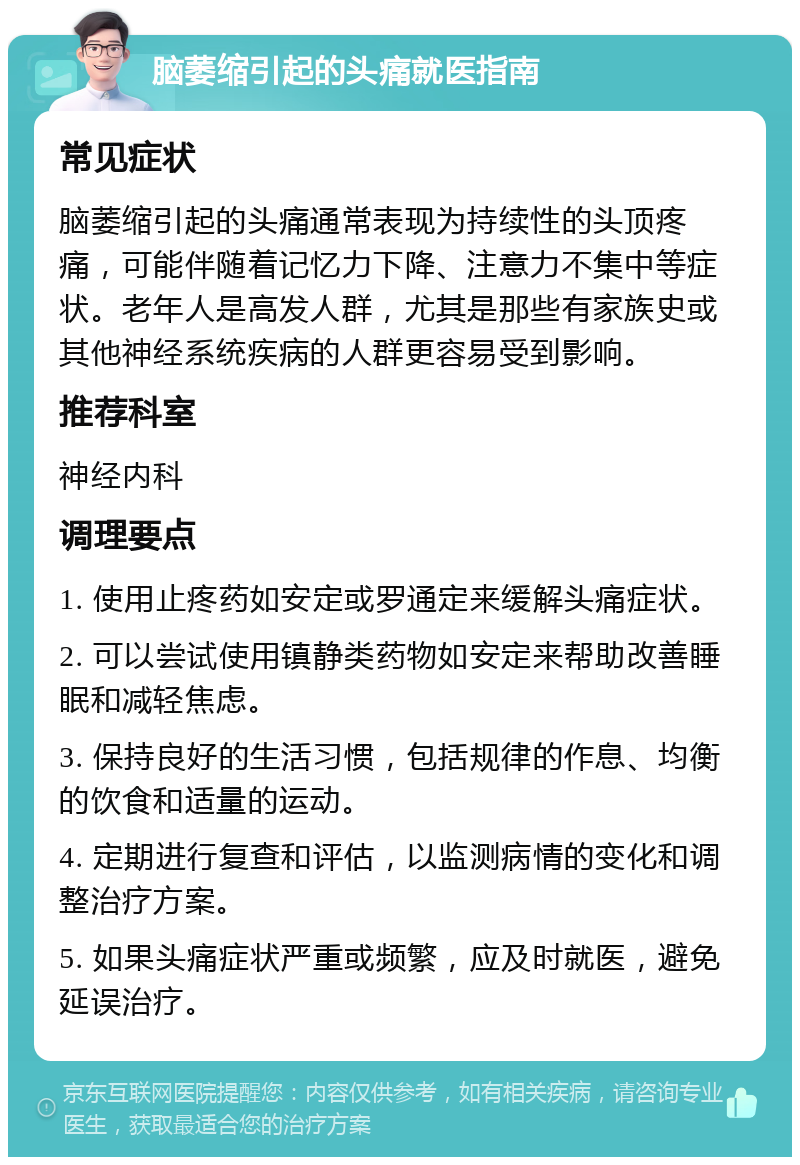 脑萎缩引起的头痛就医指南 常见症状 脑萎缩引起的头痛通常表现为持续性的头顶疼痛，可能伴随着记忆力下降、注意力不集中等症状。老年人是高发人群，尤其是那些有家族史或其他神经系统疾病的人群更容易受到影响。 推荐科室 神经内科 调理要点 1. 使用止疼药如安定或罗通定来缓解头痛症状。 2. 可以尝试使用镇静类药物如安定来帮助改善睡眠和减轻焦虑。 3. 保持良好的生活习惯，包括规律的作息、均衡的饮食和适量的运动。 4. 定期进行复查和评估，以监测病情的变化和调整治疗方案。 5. 如果头痛症状严重或频繁，应及时就医，避免延误治疗。