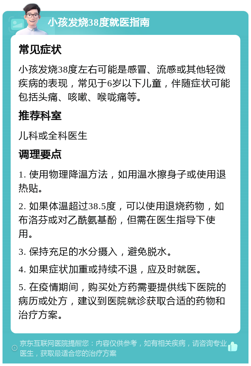 小孩发烧38度就医指南 常见症状 小孩发烧38度左右可能是感冒、流感或其他轻微疾病的表现，常见于6岁以下儿童，伴随症状可能包括头痛、咳嗽、喉咙痛等。 推荐科室 儿科或全科医生 调理要点 1. 使用物理降温方法，如用温水擦身子或使用退热贴。 2. 如果体温超过38.5度，可以使用退烧药物，如布洛芬或对乙酰氨基酚，但需在医生指导下使用。 3. 保持充足的水分摄入，避免脱水。 4. 如果症状加重或持续不退，应及时就医。 5. 在疫情期间，购买处方药需要提供线下医院的病历或处方，建议到医院就诊获取合适的药物和治疗方案。