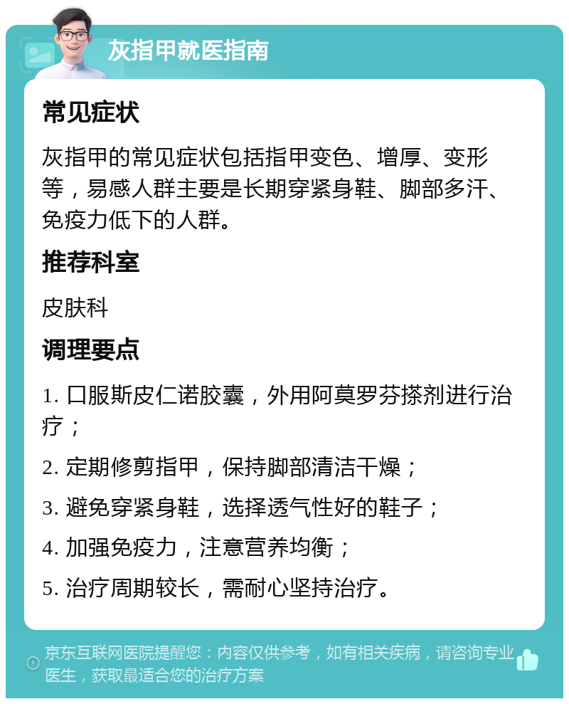 灰指甲就医指南 常见症状 灰指甲的常见症状包括指甲变色、增厚、变形等，易感人群主要是长期穿紧身鞋、脚部多汗、免疫力低下的人群。 推荐科室 皮肤科 调理要点 1. 口服斯皮仁诺胶囊，外用阿莫罗芬搽剂进行治疗； 2. 定期修剪指甲，保持脚部清洁干燥； 3. 避免穿紧身鞋，选择透气性好的鞋子； 4. 加强免疫力，注意营养均衡； 5. 治疗周期较长，需耐心坚持治疗。