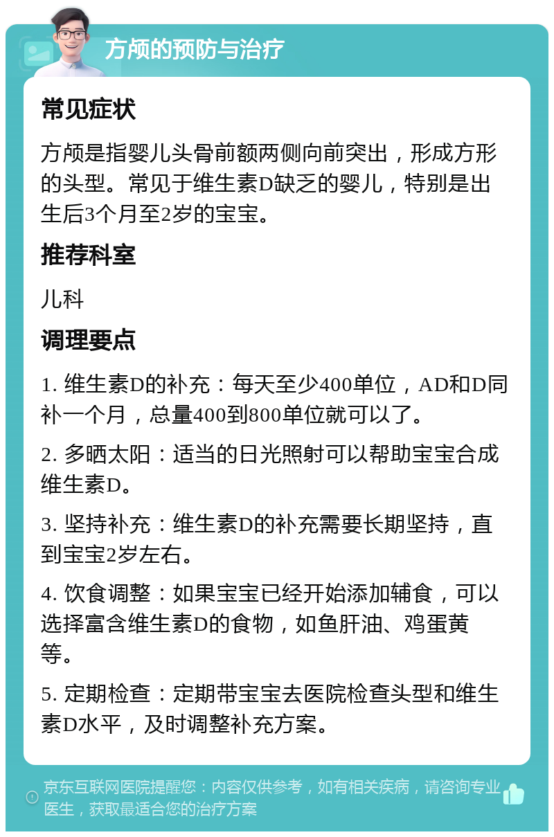 方颅的预防与治疗 常见症状 方颅是指婴儿头骨前额两侧向前突出，形成方形的头型。常见于维生素D缺乏的婴儿，特别是出生后3个月至2岁的宝宝。 推荐科室 儿科 调理要点 1. 维生素D的补充：每天至少400单位，AD和D同补一个月，总量400到800单位就可以了。 2. 多晒太阳：适当的日光照射可以帮助宝宝合成维生素D。 3. 坚持补充：维生素D的补充需要长期坚持，直到宝宝2岁左右。 4. 饮食调整：如果宝宝已经开始添加辅食，可以选择富含维生素D的食物，如鱼肝油、鸡蛋黄等。 5. 定期检查：定期带宝宝去医院检查头型和维生素D水平，及时调整补充方案。