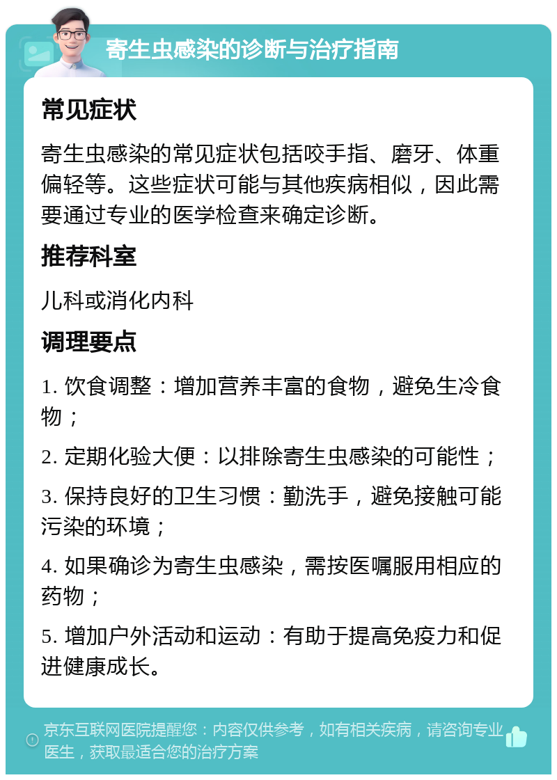 寄生虫感染的诊断与治疗指南 常见症状 寄生虫感染的常见症状包括咬手指、磨牙、体重偏轻等。这些症状可能与其他疾病相似，因此需要通过专业的医学检查来确定诊断。 推荐科室 儿科或消化内科 调理要点 1. 饮食调整：增加营养丰富的食物，避免生冷食物； 2. 定期化验大便：以排除寄生虫感染的可能性； 3. 保持良好的卫生习惯：勤洗手，避免接触可能污染的环境； 4. 如果确诊为寄生虫感染，需按医嘱服用相应的药物； 5. 增加户外活动和运动：有助于提高免疫力和促进健康成长。