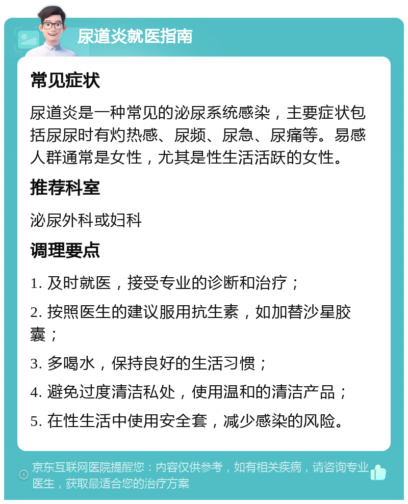 尿道炎就医指南 常见症状 尿道炎是一种常见的泌尿系统感染，主要症状包括尿尿时有灼热感、尿频、尿急、尿痛等。易感人群通常是女性，尤其是性生活活跃的女性。 推荐科室 泌尿外科或妇科 调理要点 1. 及时就医，接受专业的诊断和治疗； 2. 按照医生的建议服用抗生素，如加替沙星胶囊； 3. 多喝水，保持良好的生活习惯； 4. 避免过度清洁私处，使用温和的清洁产品； 5. 在性生活中使用安全套，减少感染的风险。