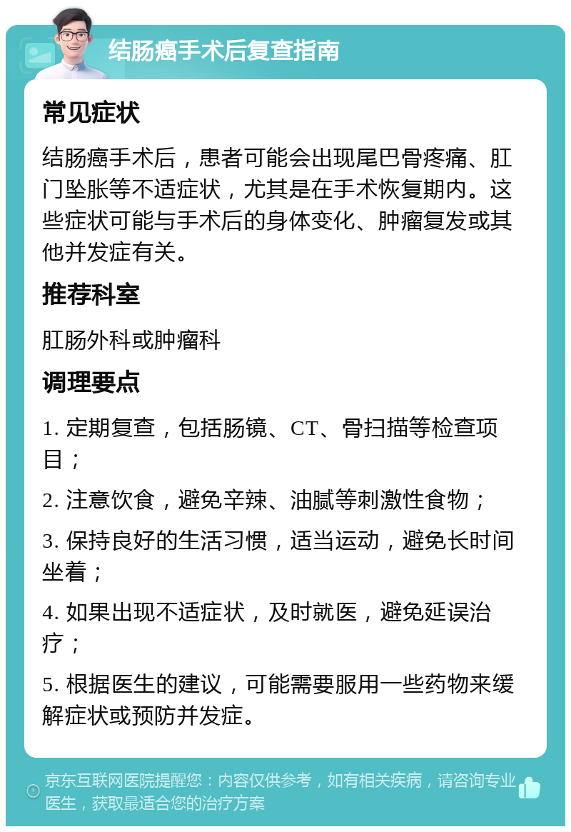 结肠癌手术后复查指南 常见症状 结肠癌手术后，患者可能会出现尾巴骨疼痛、肛门坠胀等不适症状，尤其是在手术恢复期内。这些症状可能与手术后的身体变化、肿瘤复发或其他并发症有关。 推荐科室 肛肠外科或肿瘤科 调理要点 1. 定期复查，包括肠镜、CT、骨扫描等检查项目； 2. 注意饮食，避免辛辣、油腻等刺激性食物； 3. 保持良好的生活习惯，适当运动，避免长时间坐着； 4. 如果出现不适症状，及时就医，避免延误治疗； 5. 根据医生的建议，可能需要服用一些药物来缓解症状或预防并发症。