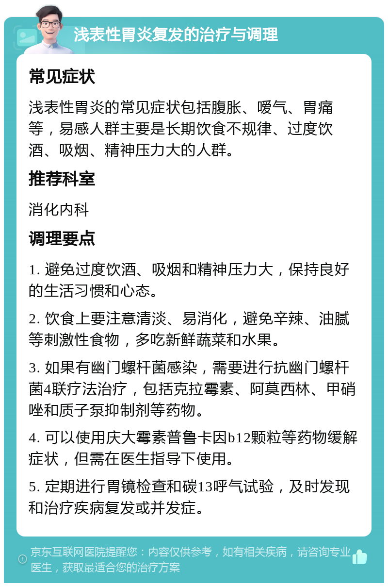 浅表性胃炎复发的治疗与调理 常见症状 浅表性胃炎的常见症状包括腹胀、嗳气、胃痛等，易感人群主要是长期饮食不规律、过度饮酒、吸烟、精神压力大的人群。 推荐科室 消化内科 调理要点 1. 避免过度饮酒、吸烟和精神压力大，保持良好的生活习惯和心态。 2. 饮食上要注意清淡、易消化，避免辛辣、油腻等刺激性食物，多吃新鲜蔬菜和水果。 3. 如果有幽门螺杆菌感染，需要进行抗幽门螺杆菌4联疗法治疗，包括克拉霉素、阿莫西林、甲硝唑和质子泵抑制剂等药物。 4. 可以使用庆大霉素普鲁卡因b12颗粒等药物缓解症状，但需在医生指导下使用。 5. 定期进行胃镜检查和碳13呼气试验，及时发现和治疗疾病复发或并发症。