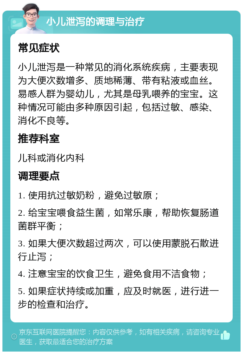 小儿泄泻的调理与治疗 常见症状 小儿泄泻是一种常见的消化系统疾病，主要表现为大便次数增多、质地稀薄、带有粘液或血丝。易感人群为婴幼儿，尤其是母乳喂养的宝宝。这种情况可能由多种原因引起，包括过敏、感染、消化不良等。 推荐科室 儿科或消化内科 调理要点 1. 使用抗过敏奶粉，避免过敏原； 2. 给宝宝喂食益生菌，如常乐康，帮助恢复肠道菌群平衡； 3. 如果大便次数超过两次，可以使用蒙脱石散进行止泻； 4. 注意宝宝的饮食卫生，避免食用不洁食物； 5. 如果症状持续或加重，应及时就医，进行进一步的检查和治疗。