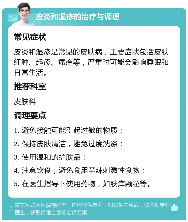 皮炎和湿疹的治疗与调理 常见症状 皮炎和湿疹是常见的皮肤病，主要症状包括皮肤红肿、起疹、瘙痒等，严重时可能会影响睡眠和日常生活。 推荐科室 皮肤科 调理要点 1. 避免接触可能引起过敏的物质； 2. 保持皮肤清洁，避免过度洗涤； 3. 使用温和的护肤品； 4. 注意饮食，避免食用辛辣刺激性食物； 5. 在医生指导下使用药物，如肤痒颗粒等。