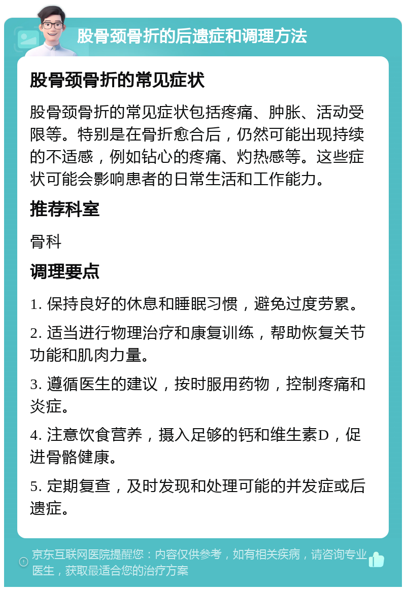 股骨颈骨折的后遗症和调理方法 股骨颈骨折的常见症状 股骨颈骨折的常见症状包括疼痛、肿胀、活动受限等。特别是在骨折愈合后，仍然可能出现持续的不适感，例如钻心的疼痛、灼热感等。这些症状可能会影响患者的日常生活和工作能力。 推荐科室 骨科 调理要点 1. 保持良好的休息和睡眠习惯，避免过度劳累。 2. 适当进行物理治疗和康复训练，帮助恢复关节功能和肌肉力量。 3. 遵循医生的建议，按时服用药物，控制疼痛和炎症。 4. 注意饮食营养，摄入足够的钙和维生素D，促进骨骼健康。 5. 定期复查，及时发现和处理可能的并发症或后遗症。