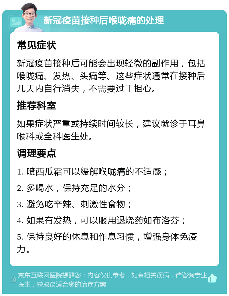 新冠疫苗接种后喉咙痛的处理 常见症状 新冠疫苗接种后可能会出现轻微的副作用，包括喉咙痛、发热、头痛等。这些症状通常在接种后几天内自行消失，不需要过于担心。 推荐科室 如果症状严重或持续时间较长，建议就诊于耳鼻喉科或全科医生处。 调理要点 1. 喷西瓜霜可以缓解喉咙痛的不适感； 2. 多喝水，保持充足的水分； 3. 避免吃辛辣、刺激性食物； 4. 如果有发热，可以服用退烧药如布洛芬； 5. 保持良好的休息和作息习惯，增强身体免疫力。