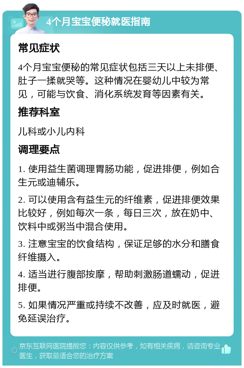 4个月宝宝便秘就医指南 常见症状 4个月宝宝便秘的常见症状包括三天以上未排便、肚子一揉就哭等。这种情况在婴幼儿中较为常见，可能与饮食、消化系统发育等因素有关。 推荐科室 儿科或小儿内科 调理要点 1. 使用益生菌调理胃肠功能，促进排便，例如合生元或迪辅乐。 2. 可以使用含有益生元的纤维素，促进排便效果比较好，例如每次一条，每日三次，放在奶中、饮料中或粥当中混合使用。 3. 注意宝宝的饮食结构，保证足够的水分和膳食纤维摄入。 4. 适当进行腹部按摩，帮助刺激肠道蠕动，促进排便。 5. 如果情况严重或持续不改善，应及时就医，避免延误治疗。