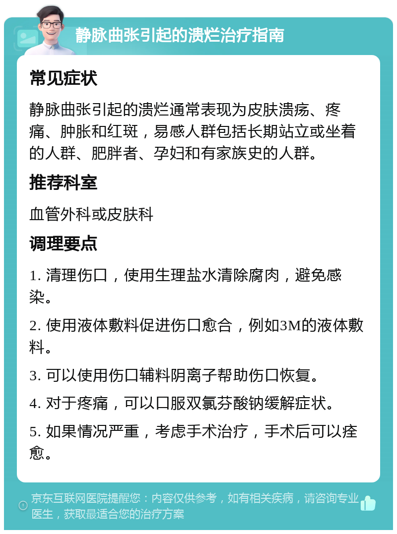 静脉曲张引起的溃烂治疗指南 常见症状 静脉曲张引起的溃烂通常表现为皮肤溃疡、疼痛、肿胀和红斑，易感人群包括长期站立或坐着的人群、肥胖者、孕妇和有家族史的人群。 推荐科室 血管外科或皮肤科 调理要点 1. 清理伤口，使用生理盐水清除腐肉，避免感染。 2. 使用液体敷料促进伤口愈合，例如3M的液体敷料。 3. 可以使用伤口辅料阴离子帮助伤口恢复。 4. 对于疼痛，可以口服双氯芬酸钠缓解症状。 5. 如果情况严重，考虑手术治疗，手术后可以痊愈。