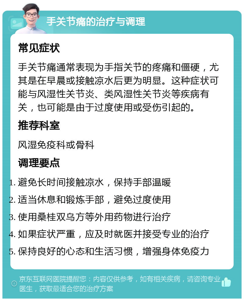 手关节痛的治疗与调理 常见症状 手关节痛通常表现为手指关节的疼痛和僵硬，尤其是在早晨或接触凉水后更为明显。这种症状可能与风湿性关节炎、类风湿性关节炎等疾病有关，也可能是由于过度使用或受伤引起的。 推荐科室 风湿免疫科或骨科 调理要点 避免长时间接触凉水，保持手部温暖 适当休息和锻炼手部，避免过度使用 使用桑桂双乌方等外用药物进行治疗 如果症状严重，应及时就医并接受专业的治疗 保持良好的心态和生活习惯，增强身体免疫力