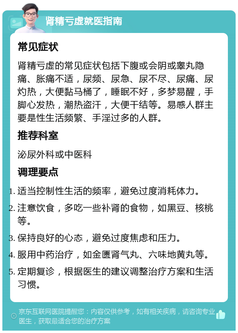 肾精亏虚就医指南 常见症状 肾精亏虚的常见症状包括下腹或会阴或睾丸隐痛、胀痛不适，尿频、尿急、尿不尽、尿痛、尿灼热，大便黏马桶了，睡眠不好，多梦易醒，手脚心发热，潮热盗汗，大便干结等。易感人群主要是性生活频繁、手淫过多的人群。 推荐科室 泌尿外科或中医科 调理要点 适当控制性生活的频率，避免过度消耗体力。 注意饮食，多吃一些补肾的食物，如黑豆、核桃等。 保持良好的心态，避免过度焦虑和压力。 服用中药治疗，如金匮肾气丸、六味地黄丸等。 定期复诊，根据医生的建议调整治疗方案和生活习惯。