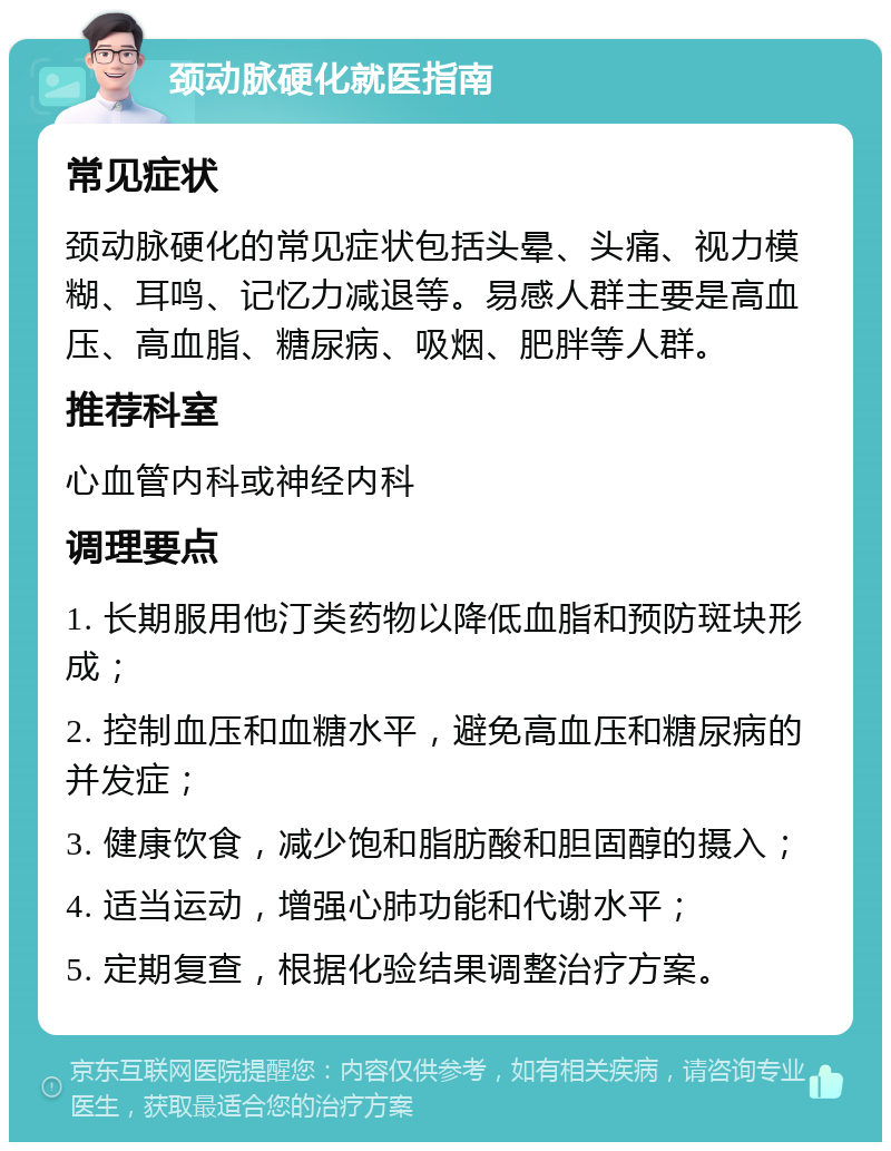 颈动脉硬化就医指南 常见症状 颈动脉硬化的常见症状包括头晕、头痛、视力模糊、耳鸣、记忆力减退等。易感人群主要是高血压、高血脂、糖尿病、吸烟、肥胖等人群。 推荐科室 心血管内科或神经内科 调理要点 1. 长期服用他汀类药物以降低血脂和预防斑块形成； 2. 控制血压和血糖水平，避免高血压和糖尿病的并发症； 3. 健康饮食，减少饱和脂肪酸和胆固醇的摄入； 4. 适当运动，增强心肺功能和代谢水平； 5. 定期复查，根据化验结果调整治疗方案。