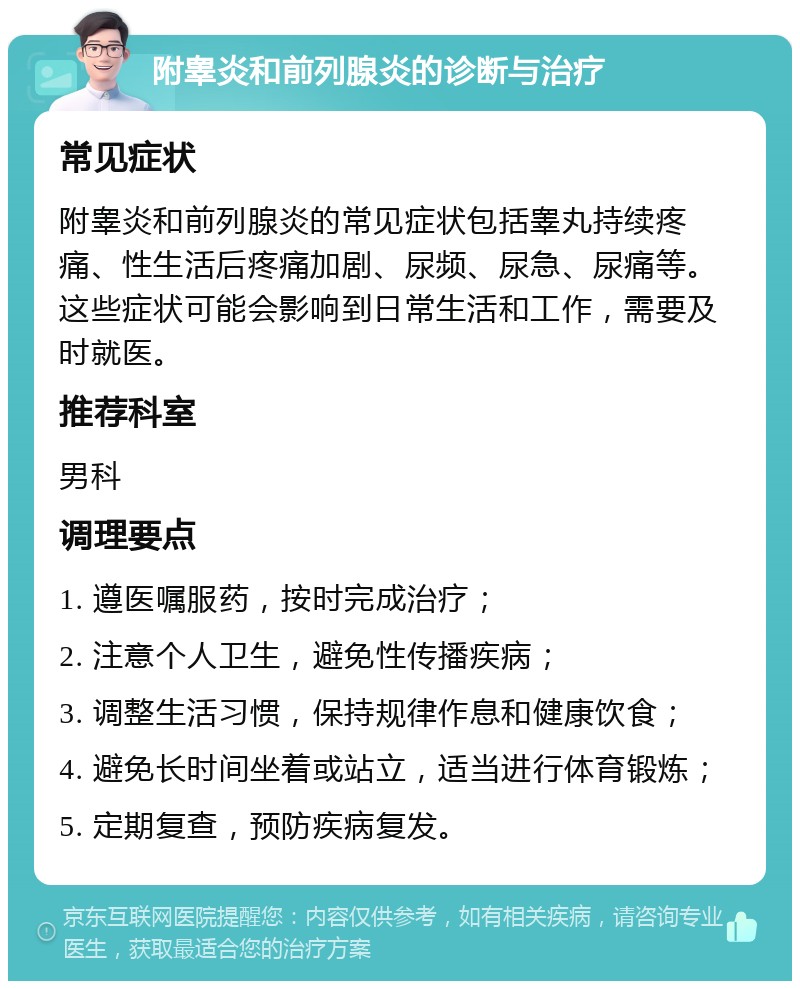 附睾炎和前列腺炎的诊断与治疗 常见症状 附睾炎和前列腺炎的常见症状包括睾丸持续疼痛、性生活后疼痛加剧、尿频、尿急、尿痛等。这些症状可能会影响到日常生活和工作，需要及时就医。 推荐科室 男科 调理要点 1. 遵医嘱服药，按时完成治疗； 2. 注意个人卫生，避免性传播疾病； 3. 调整生活习惯，保持规律作息和健康饮食； 4. 避免长时间坐着或站立，适当进行体育锻炼； 5. 定期复查，预防疾病复发。